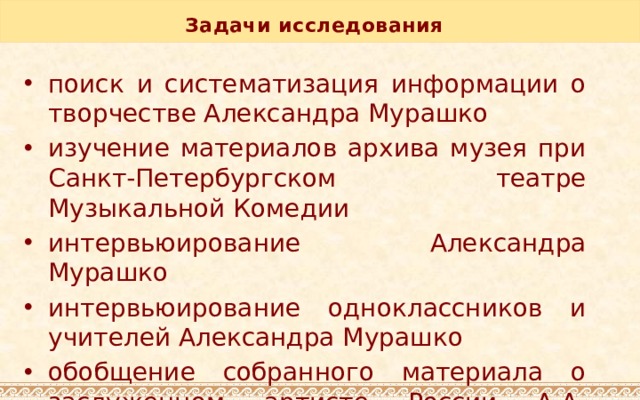 Задачи исследования   поиск и систематизация информации о творчестве Александра Мурашко изучение материалов архива музея при Санкт-Петербургском театре Музыкальной Комедии интервьюирование Александра Мурашко интервьюирование одноклассников и учителей Александра Мурашко обобщение собранного материала о заслуженном артисте России А.А. Мурашко 