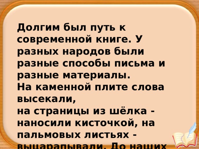 Долгим был путь к современной книге. У разных народов были разные способы письма и разные материалы. На каменной плите слова высекали, на страницы из шёлка - наносили кисточкой, на пальмовых листьях - выцарапывали. До наших времён дошли 