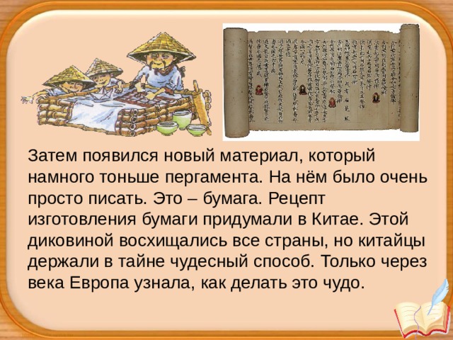 Затем появился новый материал, который намного тоньше пергамента. На нём было очень просто писать. Это – бумага. Рецепт изготовления бумаги придумали в Китае. Этой диковиной восхищались все страны, но китайцы держали в тайне чудесный способ. Только через века Европа узнала, как делать это чудо.  