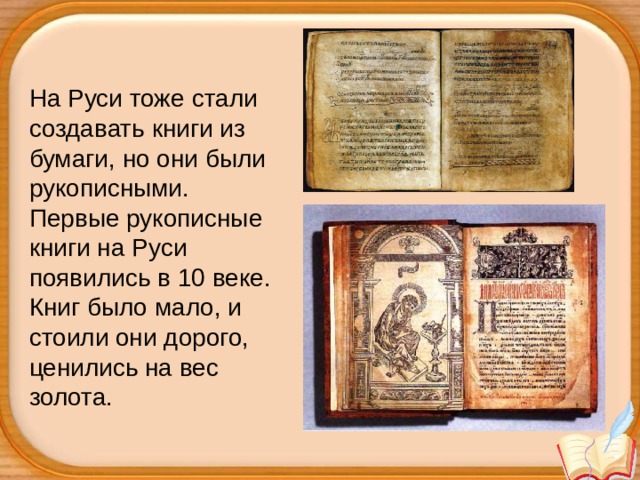 На Руси тоже стали создавать книги из бумаги, но они были рукописными.  Первые рукописные книги на Руси появились в 10 веке. Книг было мало, и стоили они дорого, ценились на вес золота. 