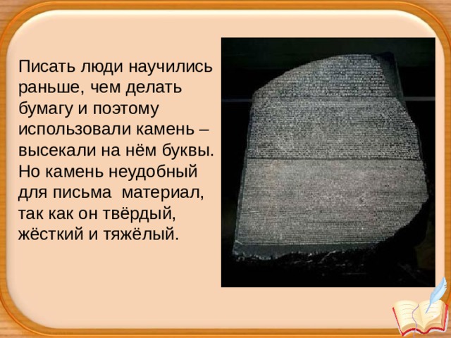 Писать люди научились раньше, чем делать бумагу и поэтому использовали камень – высекали на нём буквы. Но камень неудобный для письма  материал, так как он твёрдый, жёсткий и тяжёлый.   