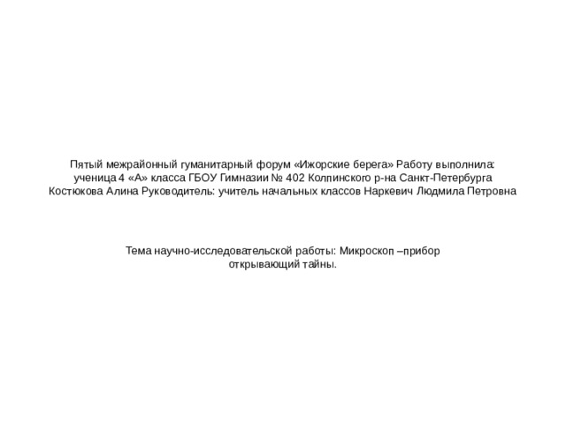 Пятый межрайонный гуманитарный форум «Ижорские берега» Работу выполнила: ученица 4 «А» класса ГБОУ Гимназии № 402 Колпинского р-на Санкт-Петербурга Костюкова Алина Руководитель: учитель начальных классов Наркевич Людмила Петровна Тема научно-исследовательской работы: Микроскоп –прибор открывающий тайны.