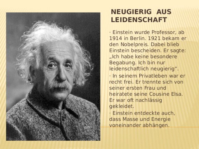 Neugierig aus Leidenschaft · Einstein wurde Professor, ab 1914 in Berlin. 1921 bekam er den Nobelpreis. Dabei blieb Einstein bescheiden. Er sagte: „Ich habe keine besondere Begabung. Ich bin nur leidenschaftlich neugierig“. · In seinem Privatleben war er recht frei. Er trennte sich von seiner ersten Frau und heiratete seine Cousine Elsa. Er war oft nachlässig gekleidet. · Einstein entdeckte auch, dass Masse und Energie voneinander abhängen. 