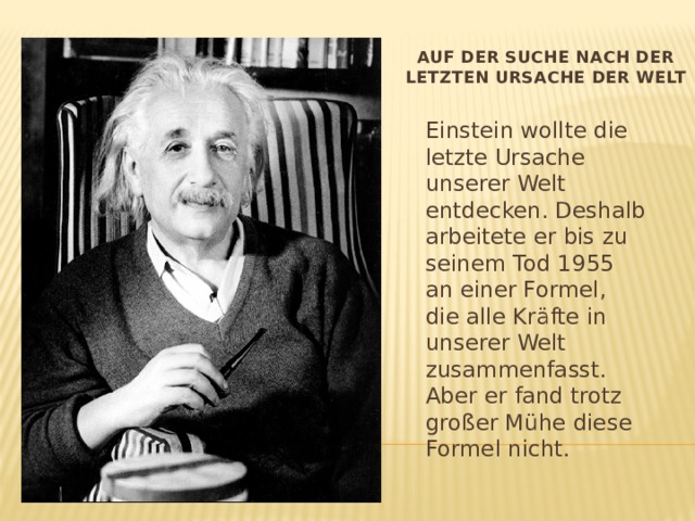 Auf der Suche nach der letzten Ursache der Welt Einstein wollte die letzte Ursache unserer Welt entdecken. Deshalb arbeitete er bis zu seinem Tod 1955 an einer Formel, die alle Kräfte in unserer Welt zusammenfasst. Aber er fand trotz großer Mühe diese Formel nicht. 