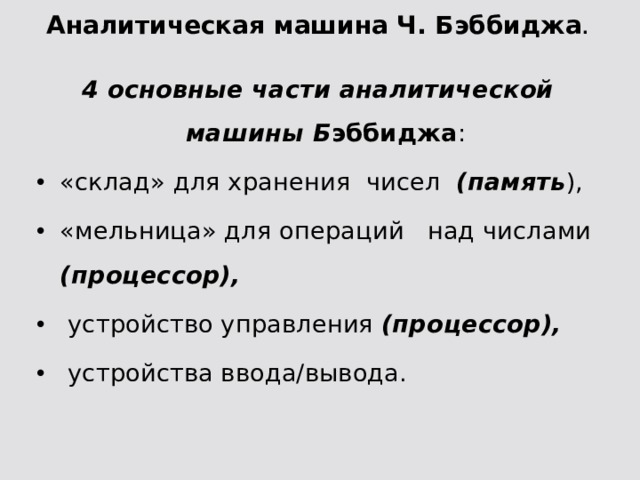 Аналитическая машина Ч. Бэббиджа . 4 основные части аналитической машины Б эббиджа : «склад» для хранения чисел (память ), «мельница» для операций над числами (процессор),  устройство управления (процессор),  устройства ввода/вывода. 