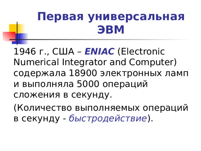 Первая универсальная ЭВМ  1946 г., США – ENIAC (Electronic Numerical Integrator and Computer) содержала 18900 электронных ламп и выполняла 5000 операций сложения в секунду.  (Количество выполняемых операций в секунду - быстродействие ). 