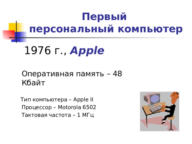Первый  персональный компьютер   1976 г., Apple   Оперативная память – 48 Кбайт  Тип компьютера – Apple II  Процессор – Motorola 6502  Тактовая частота – 1 МГц 