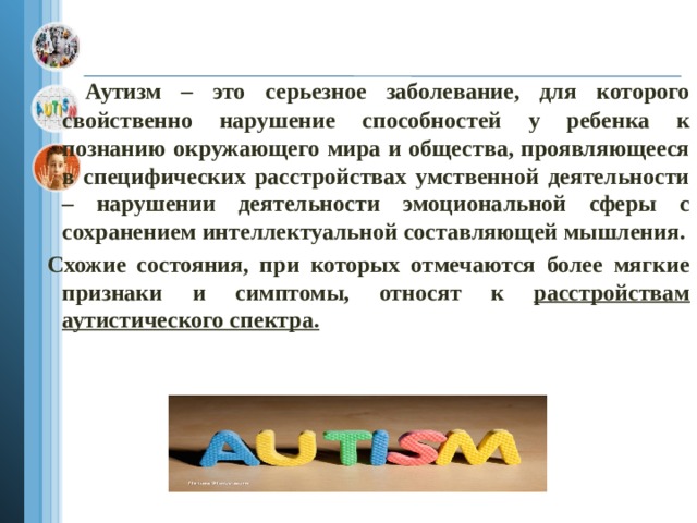   Аутизм – это серьезное заболевание, для которого свойственно нарушение способностей у ребенка к познанию окружающего мира и общества, проявляющееся в специфических расстройствах умственной деятельности – нарушении деятельности эмоциональной сферы с сохранением интеллектуальной составляющей мышления.  Схожие состояния, при которых отмечаются более мягкие признаки и симптомы, относят к расстройствам аутистического спектра.  