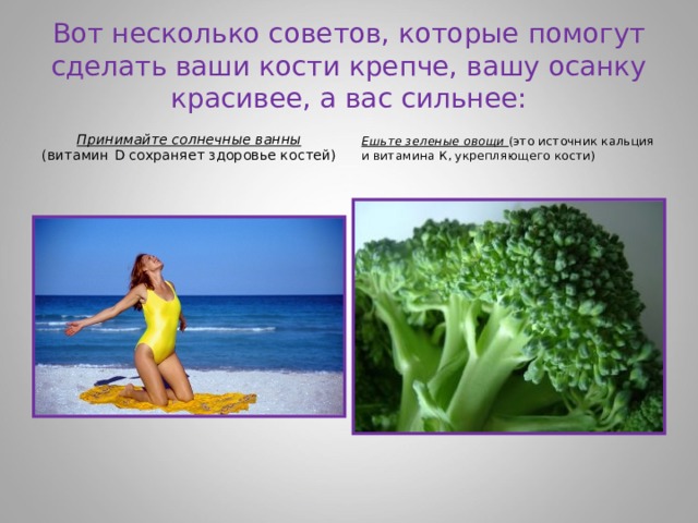 Вот несколько советов, которые помогут сделать ваши кости крепче, вашу осанку красивее, а вас сильнее: Принимайте солнечные ванны (витамин D сохраняет здоровье костей) Ешьте зеленые овощи (это источник кальция и витамина К, укрепляющего кости) 