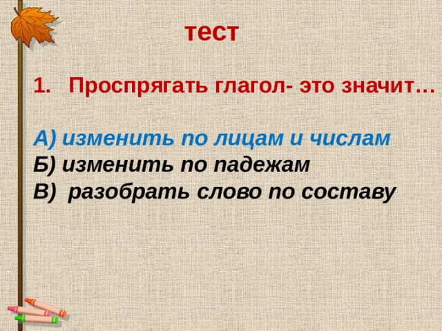 тест Проспрягать глагол- это значит…  А) изменить по лицам и числам Б) изменить по падежам В) разобрать слово по составу 