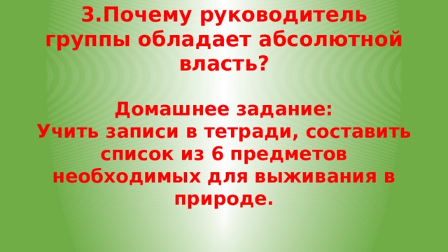 3.Почему руководитель группы обладает абсолютной власть? Домашнее задание: Учить записи в тетради, составить список из 6 предметов необходимых для выживания в природе. 