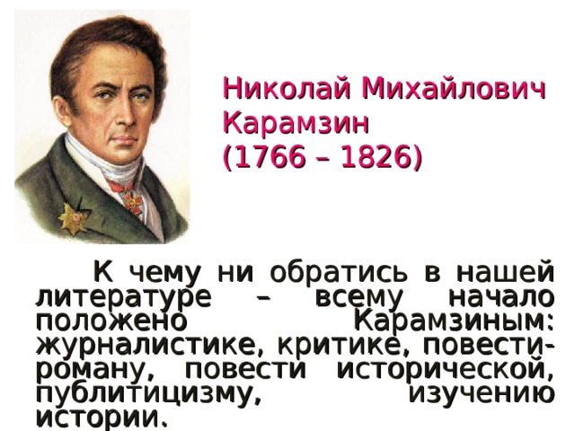 Николай Михайлович Карамзин  (1766 – 1826)  К чему ни обратись в нашей литературе – всему начало положено Карамзиным: журналистике, критике, повести-роману, повести исторической, публитицизму, изучению истории. В.Г.Белинский 