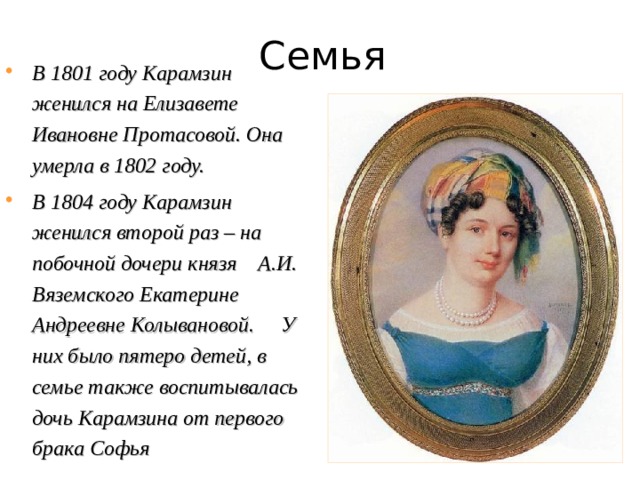 Семья В 1801 году Карамзин женился на Елизавете Ивановне Протасовой. Она умерла в 1802 году. В 1804 году Карамзин женился второй раз – на побочной дочери князя А.И. Вяземского Екатерине Андреевне Колывановой. У них было пятеро детей, в семье также воспитывалась дочь Карамзина от первого брака Софья 