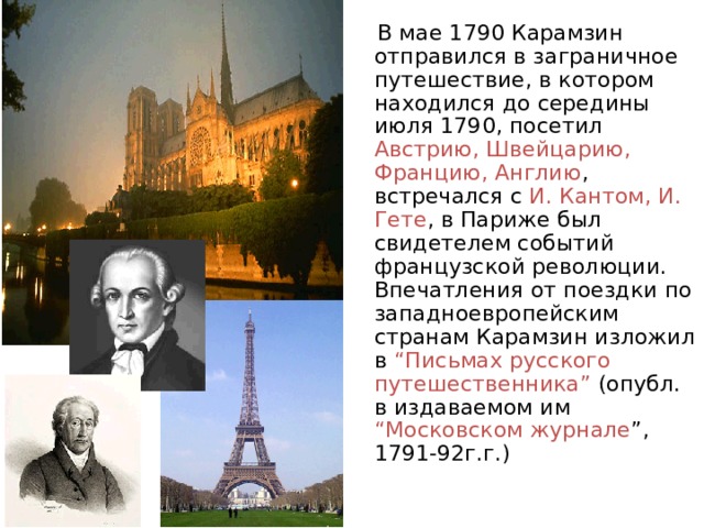  В мае 1790 Карамзин отправился в заграничное путешествие, в котором находился до середины июля 1790, посетил Австрию, Швейцарию, Францию, Англию , встречался с И. Кантом, И. Гете , в Париже был свидетелем событий французской революции. Впечатления от поездки по западноевропейским странам Карамзин изложил в “Письмах русского путешественника” (опубл. в издаваемом им “Московском журнале ”, 1791-92г.г.) 