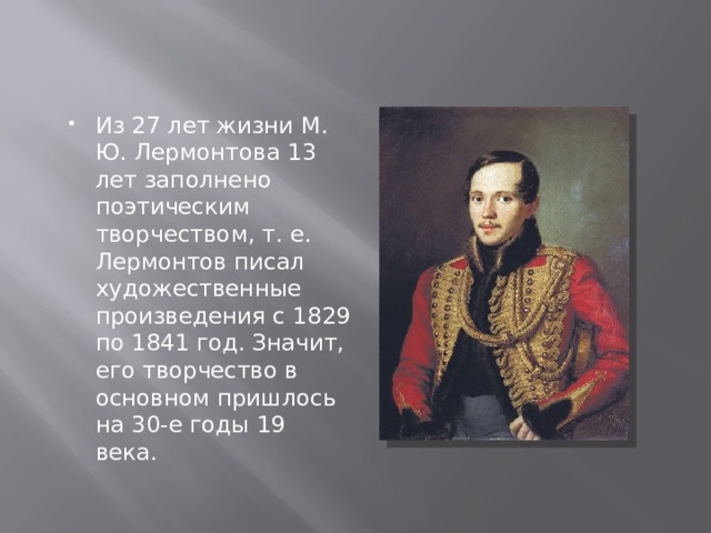 Из 27 лет жизни М. Ю. Лермонтова 13 лет заполнено поэтическим творчеством, т. е. Лермонтов писал художественные произведения с 1829 по 1841 год. Значит, его творчество в основном пришлось на 30-е годы 19 века. 