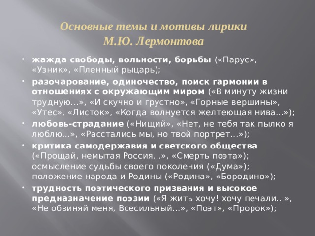 Основные темы и мотивы лирики М.Ю. Лермонтова жажда свободы, вольности, борьбы («Парус», «Узник», «Пленный рыцарь); разочарование, одиночество, поиск гармонии в отношениях с окружающим миром («В минуту жизни трудную...», «И скучно и грустно», «Горные вершины», «Утес», «Листок», «Когда волнуется желтеющая нива...»); любовь-страдание («Нищий», «Нет, не тебя так пылко я люблю...», «Расстались мы, но твой портрет...»); критика самодержавия и светского общества («Прощай, немытая Россия...», «Смерть поэта»); осмысление судьбы своего поколения («Дума»); положение народа и Родины («Родина», «Бородино»); трудность поэтического призвания и высокое предназначение поэзии («Я жить хочу! хочу печали...», «Не обвиняй меня, Всесильный...», «Поэт», «Пророк»); 