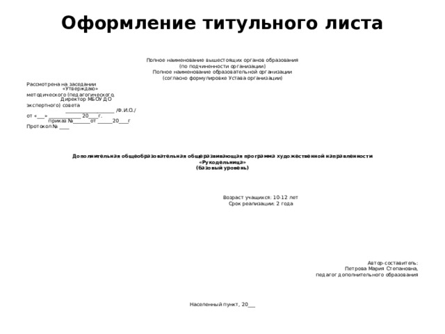 Оформление титульного листа   Полное наименование вышестоящих органов образования (по подчиненности организации) Полное наименование образовательной организации (согласно формулировке Устава организации) Рассмотрена на заседании «Утверждаю» методического (педагогического, Директор МБОУ ДО экспертного) совета ____________________ /Ф.И.О./ от «___» _____________ 20____г. приказ №_______от ______20____г Протокол № ____         Дополнительная общеобразовательная общеразвивающая программа художественной направленности «Рукодельница» (базовый уровень)        Возраст учащихся: 10-12 лет  Срок реализации: 2 года                  Автор-составитель:  Петрова Мария Степановна,  педагог дополнительного образования         Населенный пункт, 20___ 