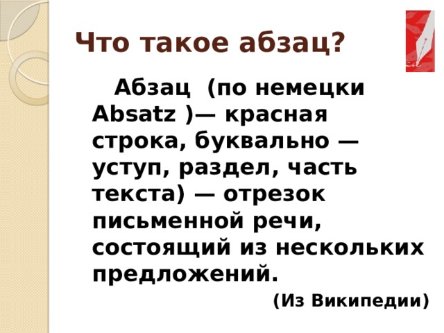 Что такое абзац?   Абзац (по немецки Absatz )— красная строка, буквально — уступ, раздел, часть текста) — отрезок письменной речи, состоящий из нескольких предложений. (Из Википедии) 