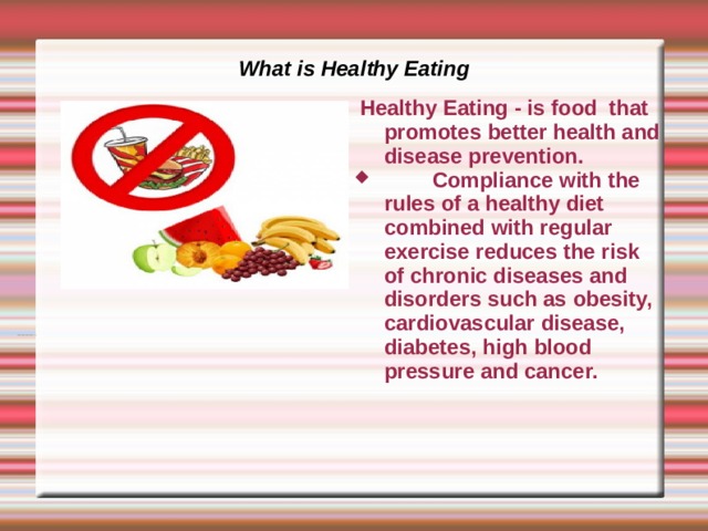 What is Healthy Eating  Healthy Eating - is food that promotes better health and disease prevention.  Compliance with the rules of a healthy diet combined with regular exercise reduces the risk of chronic diseases and disorders such as obesity, cardiovascular disease, diabetes, high blood pressure and cancer. 