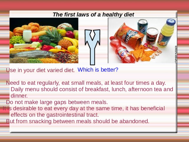 The first laws of a healthy diet Which is better?  Use in your diet varied diet.  Need to eat regularly, eat small meals, at least four times a day. Daily menu should consist of breakfast, lunch, afternoon tea and dinner.  Do not make large gaps between meals. It is desirable to eat every day at the same time, it has beneficial effects on the gastrointestinal tract.  But from snacking between meals should be abandoned. 