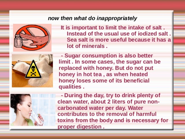now then what do inappropriately It is important to limit the intake of salt . Instead of the usual use of iodized salt . Sea salt is more useful because it has a lot of minerals .    - Sugar consumption is also better limit . In some cases, the sugar can be replaced with honey. But do not put honey in hot tea , as when heated honey loses some of its beneficial qualities .             - During the day, try to drink plenty of clean water, about 2 liters of pure non-carbonated water per day. Water contributes to the removal of harmful toxins from the body and is necessary for proper digestion . 