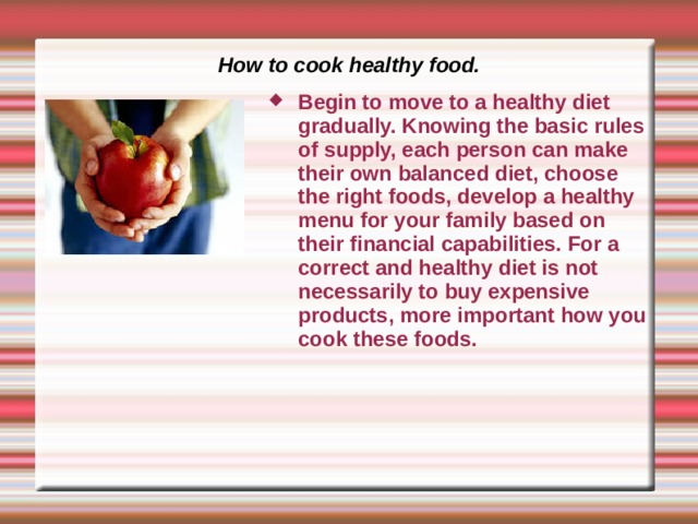 How to cook healthy food. Begin to move to a healthy diet gradually. Knowing the basic rules of supply, each person can make their own balanced diet, choose the right foods, develop a healthy menu for your family based on their financial capabilities. For a correct and healthy diet is not necessarily to buy expensive products, more important how you cook these foods. 