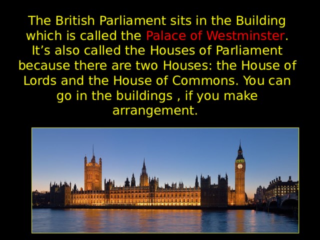 The British Parliament sits in the Building which is called the Palace of Westminster . It’s also called the Houses of Parliament because there are two Houses: the House of Lords and the House of Commons. You can go in the  buildings  , if you make  arrangement.  