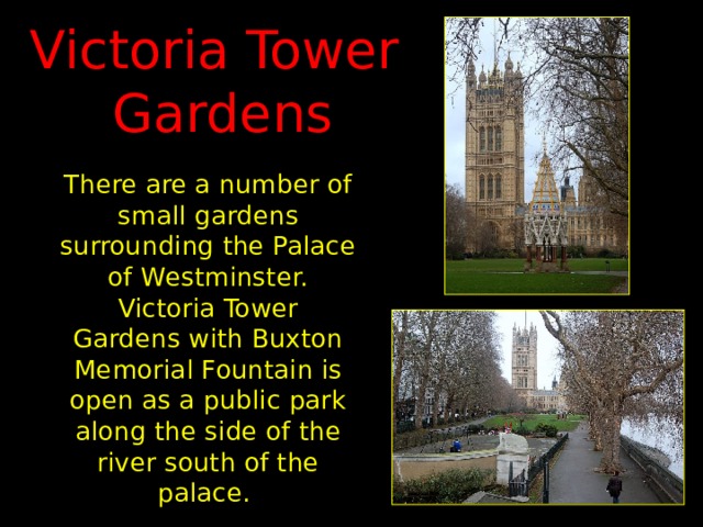Victoria Tower  Gardens There are a number of small gardens surrounding the Palace of Westminster. Victoria Tower Gardens with Buxton Memorial Fountain is open as a public park along the side of the river south of the palace. 