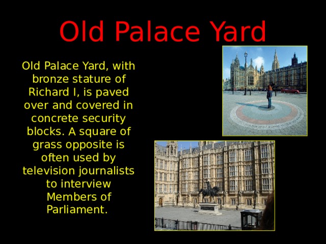 Old Palace Yard Old Palace Yard, with bronze stature of Richard I, is paved over and covered in concrete security blocks. A square of grass opposite is often used by television journalists to interview Members of Parliament. 