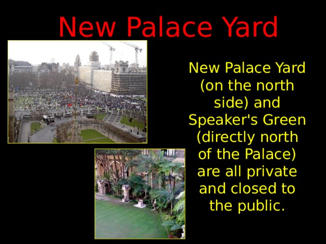New Palace Yard New Palace Yard (on the north side) and Speaker's Green (directly north of the Palace) are all private and closed to the public. 
