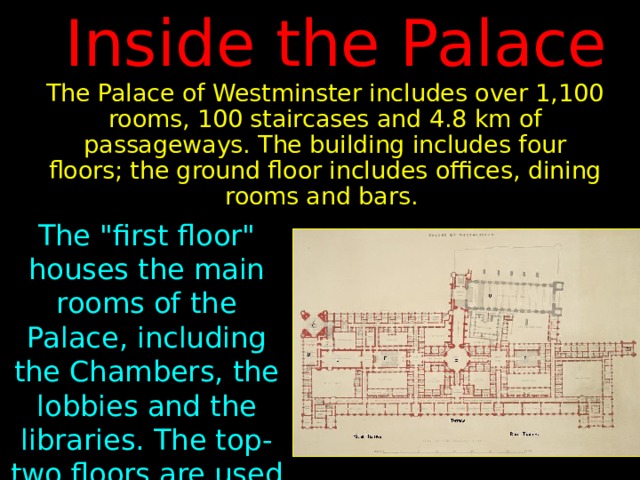 Inside the Palace The Palace of Westminster includes over 1,100 rooms, 100 staircases and 4.8 km of passageways. The building includes four floors; the ground floor includes offices, dining rooms and bars. The 