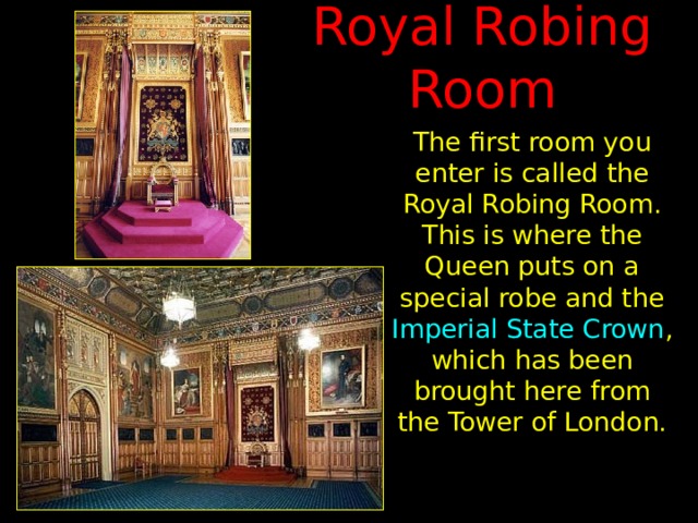 Royal Robing Room The first room you enter is called the Royal Robing Room. This is where the Queen puts on a special robe and the Imperial State Crown , which has been brought here from the Tower of London. 