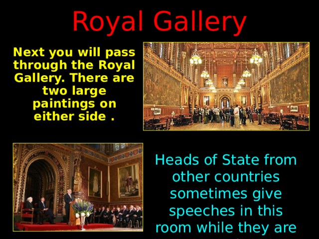 Royal Gallery Next you will pass through the Royal Gallery. There are two large paintings on either side  . Heads of State from other countries sometimes give speeches in this room while they are visiting Parliament. 