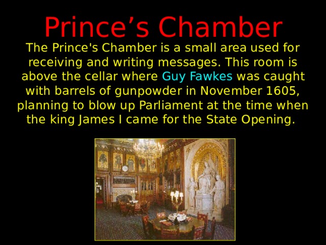 Prince’s Chamber The Prince's Chamber is a small area used for receiving and writing messages. This room is above the cellar where Guy Fawkes was caught with barrels of gunpowder in November 1605, planning to blow up Parliament at the time when the king James I came for the State Opening. 