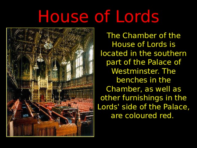 House of Lords The Chamber of the House of Lords is located in the southern part of the Palace of Westminster. The benches in the Chamber, as well as other furnishings in the Lords' side of the Palace, are coloured red. 