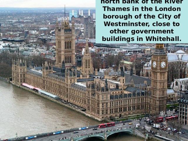The palace lies on the north bank of the River Thames in the London borough of the City of Westminster, close to other government buildings in Whitehall. 
