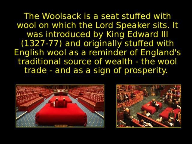 Woolsack The Woolsack is a seat stuffed with wool on which the Lord Speaker sits. It was introduced by King Edward III (1327-77) and originally stuffed with English wool as a reminder of England's traditional source of wealth - the wool trade - and as a sign of prosperity. 