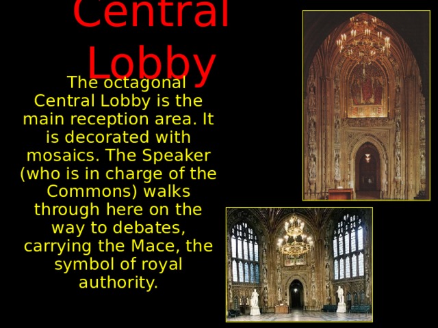 Central Lobby  The octagonal Central Lobby is the main reception area. It is decorated with mosaics. The Speaker (who is in charge of the Commons) walks through here on the way to debates, carrying the Mace, the symbol of royal authority. 