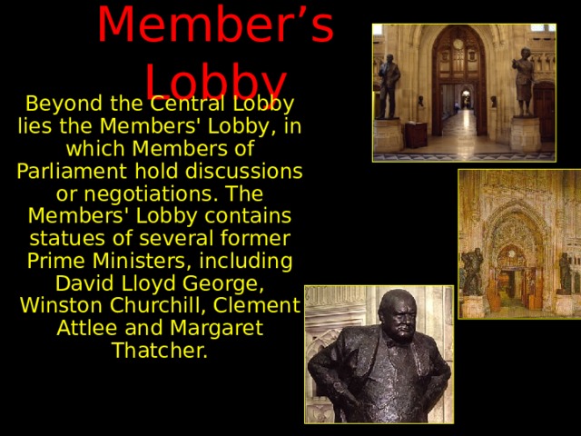 Member’s Lobby Beyond the Central Lobby lies the Members' Lobby, in which Members of Parliament hold discussions or negotiations. The Members' Lobby contains statues of several former Prime Ministers, including David Lloyd George, Winston Churchill, Clement Attlee and Margaret Thatcher. 