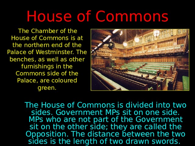 House of Commons  The Chamber of the House of Commons is at the northern end of the Palace of Westminster. The benches, as well as other furnishings in the Commons side of the Palace, are coloured green. The House of Commons is divided into two sides. Government MPs sit on one side. MPs who are not part of the Government sit on the other side; they are called the Opposition. The distance between the two sides is the length of two drawn swords. 