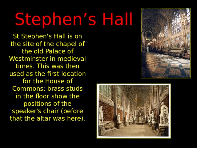 Stephen’s Hall St Stephen's Hall is on the site of the chapel of the old Palace of Westminster in medieval times. This was then used as the first location for the House of Commons: brass studs in the floor show the positions of the speaker's chair (before that the altar was here). 