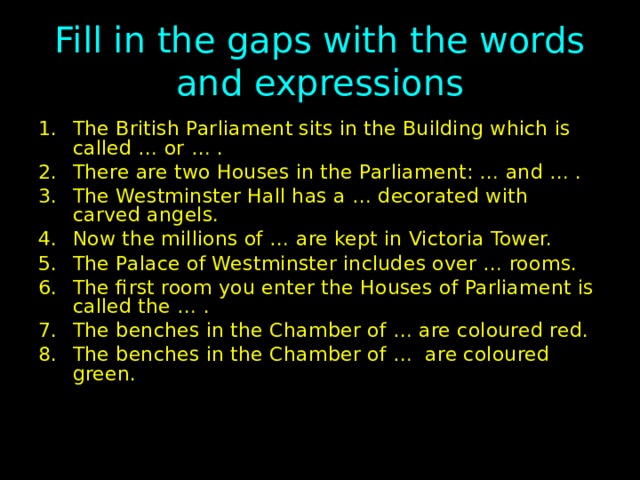 Fill in the gaps with the words and expressions The British Parliament sits in the Building which is called … or … . There are two Houses in the Parliament: … and … . The Westminster Hall has a … decorated with carved angels. Now the millions of … are kept in Victoria Tower. The Palace of Westminster includes over … rooms. The first room you enter the Houses of Parliament is called the … . The benches in the Chamber of … are coloured red. The benches in the Chamber of … are coloured green. 