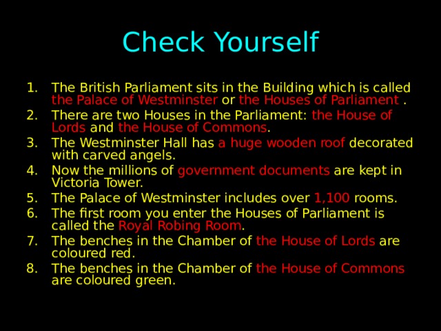 Check Yourself The British Parliament sits in the Building which is called the Palace of Westminster or the Houses of Parliament . There are two Houses in the Parliament: the House of Lords and the House of Commons . The Westminster Hall has a huge wooden roof decorated with carved angels. Now the millions of government documents are kept in Victoria Tower. The Palace of Westminster includes over 1,100 rooms. The first room you enter the Houses of Parliament is called the Royal Robing Room . The benches in the Chamber of the House of Lords are coloured red. The benches in the Chamber of the House of Commons are coloured green. 