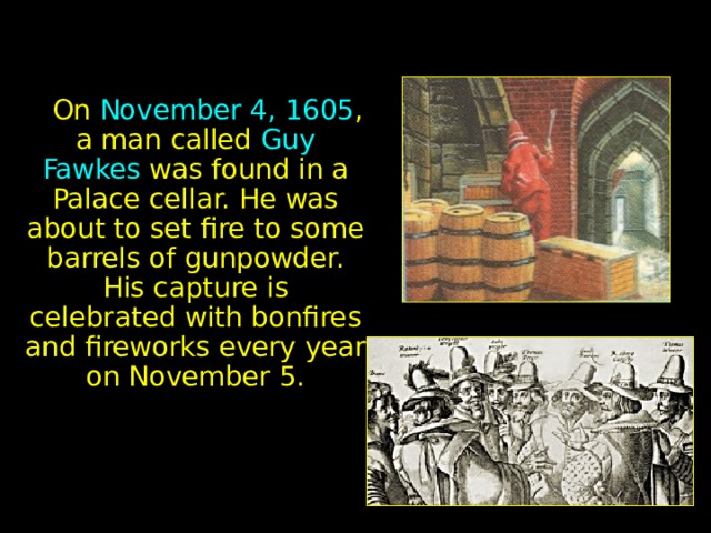  On November 4, 1605 , a man called Guy Fawkes was found in a Palace cellar. He was about to set fire to some barrels of gunpowder. His capture is celebrated with bonfires and fireworks every year on November 5. 