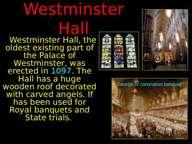 Westminster Hall  Westminster Hall, the oldest existing part of the Palace of Westminster, was erected in 1097 . The Hall has a huge wooden roof decorated with carved angels. If has been used for Royal banquets and State trials. George IV coronation  banquet 