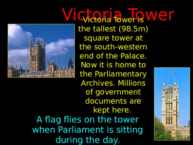Victoria Tower Victoria Tower is the tallest (98.5m) square tower at the south-western end of the Palace. Now it is home to the Parliamentary Archives. Millions of government documents are kept here.  A flag flies on the tower when Parliament is sitting during the day. 