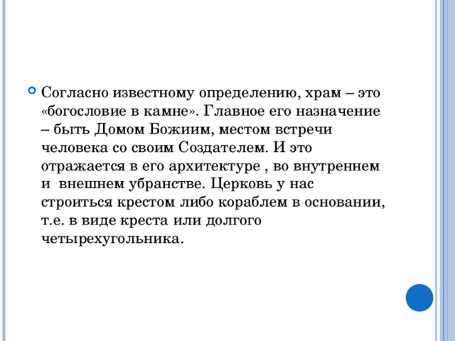 Согласно известному определению, храм – это «богословие в камне». Главное его назначение – быть Домом Божиим, местом встречи человека со своим Создателем. И это отражается в его архитектуре , во внутреннем и внешнем убранстве. Церковь у нас строиться крестом либо кораблем в основании, т.е. в виде креста или долгого четырехугольника. 