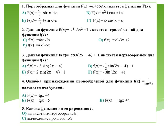 1.Первообразная для функции f(x)  =х+ является функция F(x):   А) F(x)= - +с В) F(x)=+c Б) F(x)= ++с Г) F(x)= 2- cos x + c  2. Данная функция F(x)= -3 +7 является первообразной для функции f(x) : С) f(x)  =4-2х   О) f(x)  =-3х +7 Р) f(x)  =4-6х 3. Данная функция F(x)= является первообразной для функции f(x) : А) f(x)= - В) f(x)= - +1 Б) f(x)= 2 +1 Г) f(x)= - 4. Ошибка при нахождении первообразной для функции f(x) = находится под буквой:  А) F(x)= tgх +4  Б) F(x)= tgх – 5 В) F(x)= - tgх +4 5 . Какова функция интегрирования?: О) вычисление первообразной С) вычисление производной 