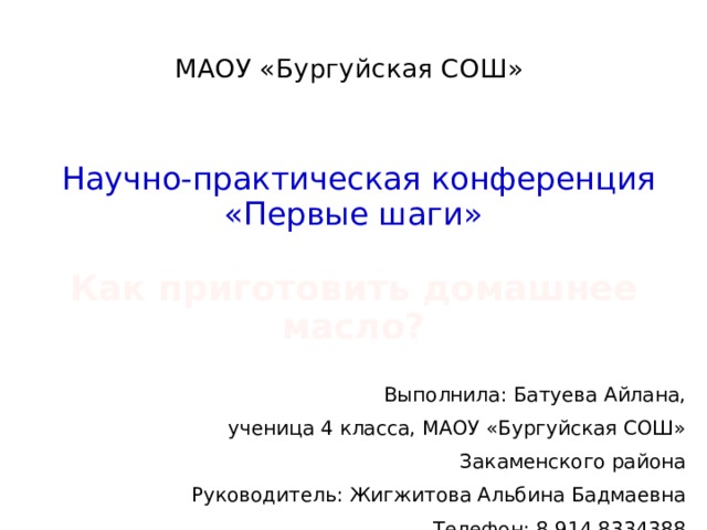 МАОУ «Бургуйская СОШ»          Научно-практическая конференция  «Первые шаги»   Как приготовить домашнее масло? Выполнила: Батуева Айлана, ученица 4 класса, МАОУ «Бургуйская СОШ» Закаменского района Руководитель: Жигжитова Альбина Бадмаевна Телефон: 8 914 8334388 