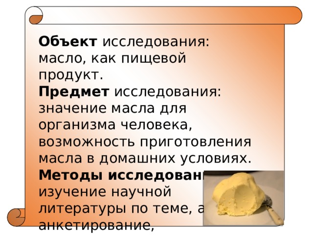 Объект исследования: масло, как пищевой продукт. Предмет исследования: значение масла для организма человека, возможность приготовления масла в домашних условиях. Методы исследования: изучение научной литературы по теме, анализ, анкетирование, эксперимент. 